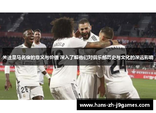关注皇马名宿的意义与价值 深入了解他们对俱乐部历史与文化的深远影响