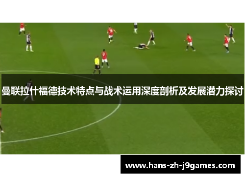 曼联拉什福德技术特点与战术运用深度剖析及发展潜力探讨