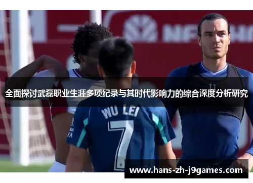 全面探讨武磊职业生涯多项纪录与其时代影响力的综合深度分析研究